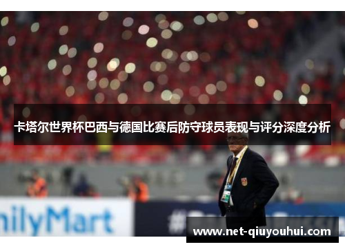 卡塔尔世界杯巴西与德国比赛后防守球员表现与评分深度分析