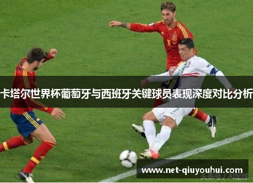卡塔尔世界杯葡萄牙与西班牙关键球员表现深度对比分析