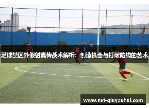 足球禁区外假射真传战术解析：创造机会与打破防线的艺术