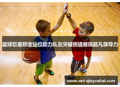 篮球巨星精准站位助力队友突破困境展现超凡领导力
