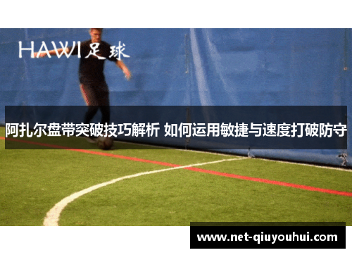 阿扎尔盘带突破技巧解析 如何运用敏捷与速度打破防守