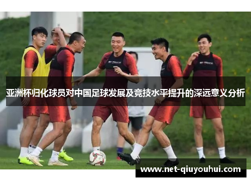 亚洲杯归化球员对中国足球发展及竞技水平提升的深远意义分析