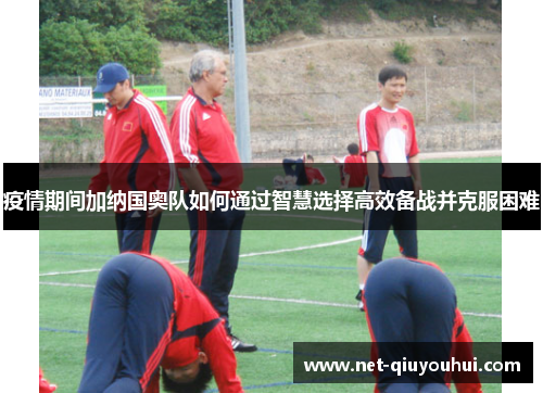 疫情期间加纳国奥队如何通过智慧选择高效备战并克服困难