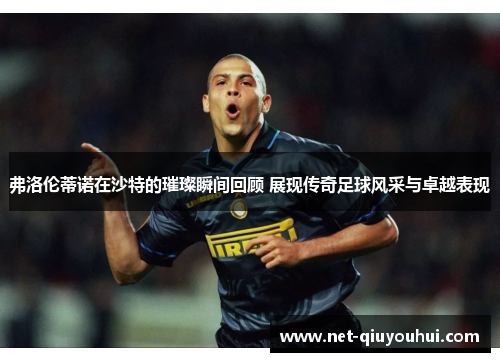 弗洛伦蒂诺在沙特的璀璨瞬间回顾 展现传奇足球风采与卓越表现