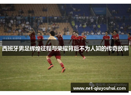 西班牙男足辉煌征程与荣耀背后不为人知的传奇故事